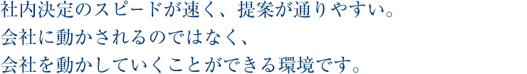 社内決定のスピードが速く、提案が通りやすい。会社に動かされるのではなく、会社を動かしていくことができる環境です。