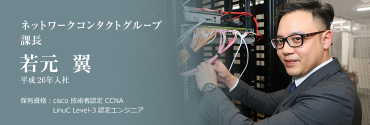 ネットワークコンタクトグループ 課長　若元 翼　平成26年入社　保有資格：cisco 技術者認定 CCNA／LinuC Level-3 認定エンジニア