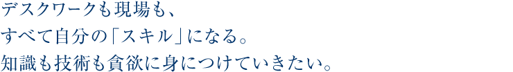 デスクワークも現場も、すべて自分の「スキル」になる。知識も技術も貪欲に身につけていきたい。